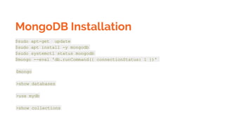 MongoDB Installation
$sudo apt-get update
$sudo apt install -y mongodb
$sudo systemctl status mongodb
$mongo --eval 'db.runCommand({ connectionStatus: 1 })'
$mongo
>show databases
>use mydb
>show collections
 