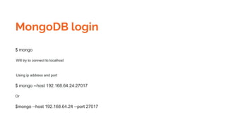 MongoDB login
$ mongo
Will try to connect to localhost
Using ip address and port
$ mongo --host 192.168.64.24:27017
Or
$mongo --host 192.168.64.24 --port 27017
 
