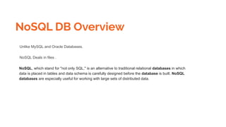NoSQL DB Overview
Unlike MySQL and Oracle Databases.
NoSQL Deals in files .
NoSQL, which stand for "not only SQL," is an alternative to traditional relational databases in which
data is placed in tables and data schema is carefully designed before the database is built. NoSQL
databases are especially useful for working with large sets of distributed data.
 