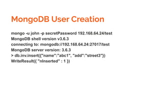 MongoDB User Creation
mongo -u john -p secretPassword 192.168.64.24/test
MongoDB shell version v3.6.3
connecting to: mongodb://192.168.64.24:27017/test
MongoDB server version: 3.6.3
> db.inv.insert({"name":"abc1", "add":"street3"})
WriteResult({ "nInserted" : 1 })
 