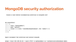 MongoDB security authorization
Create a user before uncommenting auth=true in mongodb.conf
db.createUser(
... {
... user: "myUserAdmin",
... pwd: "abc123",
... roles: [ { role: "userAdminAnyDatabase", db: "admin" } ]
... }
... )
Again uncomment the auth=true and restart mongodb
mongo --host 192.168.64.24 --port 27017 -u myUserAdmin -p --authenticationDatabase admin
 