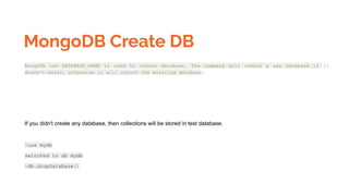 MongoDB Create DB
MongoDB use DATABASE_NAME is used to create database. The command will create a new database if it
doesn't exist, otherwise it will return the existing database.
If you didn't create any database, then collections will be stored in test database.
>use mydb
switched to db mydb
>db.dropDatabase()
 