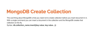 MongoDB Create Collection
The cool thing about MongoDB is that you need not to create collection before you insert document in it.
With a single command you can insert a document in the collection and the MongoDB creates that
collection on the fly.
Syntax: db.collection_name.insert({key:value, key:value…})
 