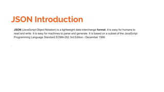 JSON Introduction
JSON (JavaScript Object Notation) is a lightweight data-interchange format. It is easy for humans to
read and write. It is easy for machines to parse and generate. It is based on a subset of the JavaScript
Programming Language Standard ECMA-262 3rd Edition - December 1999.
.
 