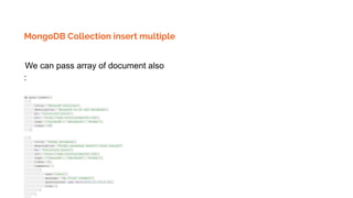 MongoDB Collection insert multiple
We can pass array of document also
:
db.post.insert([
{
title: 'MongoDB Overview',
description: 'MongoDB is no sql database',
by: 'tutorials point',
url: 'http://www.tutorialspoint.com',
tags: ['mongodb', 'database', 'NoSQL'],
likes: 100
},
{
title: 'NoSQL Database',
description: "NoSQL database doesn't have tables",
by: 'tutorials point',
url: 'http://www.tutorialspoint.com',
tags: ['mongodb', 'database', 'NoSQL'],
likes: 20,
comments: [
{
user:'user1',
message: 'My first comment',
dateCreated: new Date(2013,11,10,2,35),
like: 0
}
]
 