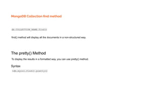 MongoDB Collection ﬁnd method
db.COLLECTION_NAME.find()
find() method will display all the documents in a non-structured way.
The pretty() Method
To display the results in a formatted way, you can use pretty() method.
Syntax
>db.mycol.find().pretty()
 