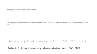 MongoDB Collection select data
The following example retrieves all documents from the inventory collection where status equals either "A"or
"D":
db.inventory.find( { status: { $in: [ "A", "D" ] } } )
Select * from inventory where status in ( “A”,”D”)
 