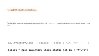 MongoDB Collection select data
The following example retrieves all documents from the inventory collection where status equals either "A"or
"D":
db.inventory.find( { status: { $nin: [ "A", "D" ] } } )
Select * from inventory where status not in ( “A”,”D”)
 