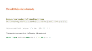 MongoDB Collection select data
#count the number of resultant rows
db.inventory.count( { status: { $nin: [ "A", "D" ] } } )
db.inventory.find( { status: "A", qty: { $lt: 30 } } )
The operation corresponds to the following SQL statement:
SELECT * FROM inventory WHERE status = "A" AND qty < 30
 