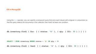 OR in MongoDB
Using the $or operator, you can specify a compound query that joins each clause with a logical OR conjunction so
that the query selects the documents in the collection that match at least one condition.
db.inventory.find( { $or: [ { status: "A" }, { qty: { $lt: 30 } } ] } )
SELECT * FROM inventory WHERE status = "A" OR qty < 30
db.inventory.find( { $and: [ { status: "A" }, { qty: { $lt: 30 } } ] } )
 