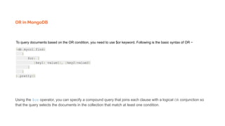 OR in MongoDB
To query documents based on the OR condition, you need to use $or keyword. Following is the basic syntax of OR −
>db.mycol.find(
{
$or: [
{key1: value1}, {key2:value2}
]
}
).pretty()
Using the $or operator, you can specify a compound query that joins each clause with a logical OR conjunction so
that the query selects the documents in the collection that match at least one condition.
 