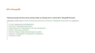 OR in MongoDB
Following example will show all the tutorials written by 'tutorials point' or whose title is 'MongoDB Overview'.
>db.mycol.find({$or:[{"by":"tutorials point"},{"title": "MongoDB Overview"}]}).pretty()
{
"_id": ObjectId(7df78ad8902c),
"title": "MongoDB Overview",
"description": "MongoDB is no sql database",
"by": "tutorials point",
"url": "http://www.tutorialspoint.com",
"tags": ["mongodb", "database", "NoSQL"],
"likes": "100"
}
>
 