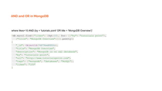 AND and OR in MongoDB
where likes>10 AND (by = 'tutorials point' OR title = 'MongoDB Overview')'
>db.mycol.find({"likes": {$gt:10}, $or: [{"by": "tutorials point"},
{"title": "MongoDB Overview"}]}).pretty()
{
"_id": ObjectId(7df78ad8902c),
"title": "MongoDB Overview",
"description": "MongoDB is no sql database",
"by": "tutorials point",
"url": "http://www.tutorialspoint.com",
"tags": ["mongodb", "database", "NoSQL"],
"likes": "100"
}
 