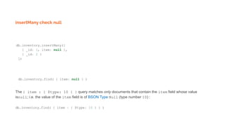 insertMany check null
db.inventory.insertMany([
{ _id: 1, item: null },
{ _id: 2 }
])
db.inventory.find( { item: null } )
The { item : { $type: 10 } } query matches only documents that contain the item field whose value
isnull; i.e. the value of the item field is of BSON Type Null (type number 10) :
db.inventory.find( { item : { $type: 10 } } )
 