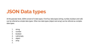 JSON Data types
At the granular level, JSON consist of 6 data types. First four data types (string, number, boolean and null)
can be referred as simple data types. Other two data types (object and array) can be referred as complex
data types.
1. string
2. number
3. boolean
4. null/empty
5. object
6. array
7.
 