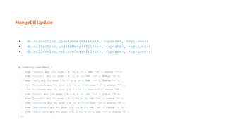 MongoDB Update
● db.collection.updateOne(<filter>, <update>, <options>)
● db.collection.updateMany(<filter>, <update>, <options>)
● db.collection.replaceOne(<filter>, <update>, <options>)
db.inventory.insertMany( [
{ item: "canvas", qty: 100, size: { h: 28, w: 35.5, uom: "cm" }, status: "A" },
{ item: "journal", qty: 25, size: { h: 14, w: 21, uom: "cm" }, status: "A" },
{ item: "mat", qty: 85, size: { h: 27.9, w: 35.5, uom: "cm" }, status: "A" },
{ item: "mousepad", qty: 25, size: { h: 19, w: 22.85, uom: "cm" }, status: "P" },
{ item: "notebook", qty: 50, size: { h: 8.5, w: 11, uom: "in" }, status: "P" },
{ item: "paper", qty: 100, size: { h: 8.5, w: 11, uom: "in" }, status: "D" },
{ item: "planner", qty: 75, size: { h: 22.85, w: 30, uom: "cm" }, status: "D" },
{ item: "postcard", qty: 45, size: { h: 10, w: 15.25, uom: "cm" }, status: "A" },
{ item: "sketchbook", qty: 80, size: { h: 14, w: 21, uom: "cm" }, status: "A" },
{ item: "sketch pad", qty: 95, size: { h: 22.85, w: 30.5, uom: "cm" }, status: "A" }
] );
 