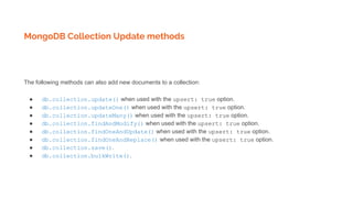 MongoDB Collection Update methods
The following methods can also add new documents to a collection:
● db.collection.update() when used with the upsert: true option.
● db.collection.updateOne() when used with the upsert: true option.
● db.collection.updateMany() when used with the upsert: true option.
● db.collection.findAndModify() when used with the upsert: true option.
● db.collection.findOneAndUpdate() when used with the upsert: true option.
● db.collection.findOneAndReplace() when used with the upsert: true option.
● db.collection.save().
● db.collection.bulkWrite().
 