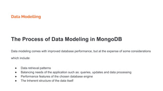Data Modelling
The Process of Data Modeling in MongoDB
Data modeling comes with improved database performance, but at the expense of some considerations
which include:
● Data retrieval patterns
● Balancing needs of the application such as: queries, updates and data processing
● Performance features of the chosen database engine
● The Inherent structure of the data itself
 