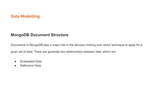 Data Modelling
MongoDB Document Structure
Documents in MongoDB play a major role in the decision making over which technique to apply for a
given set of data. There are generally two relationships between data, which are:
● Embedded Data
● Reference Data
 