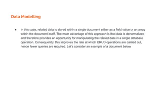 Data Modelling
● In this case, related data is stored within a single document either as a field value or an array
within the document itself. The main advantage of this approach is that data is denormalized
and therefore provides an opportunity for manipulating the related data in a single database
operation. Consequently, this improves the rate at which CRUD operations are carried out,
hence fewer queries are required. Let’s consider an example of a document below
 