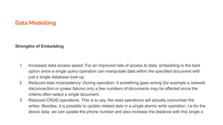 Data Modelling
Strengths of Embedding
1. Increased data access speed: For an improved rate of access to data, embedding is the best
option since a single query operation can manipulate data within the specified document with
just a single database look-up.
2. Reduced data inconsistency: During operation, if something goes wrong (for example a network
disconnection or power failure) only a few numbers of documents may be affected since the
criteria often select a single document.
3. Reduced CRUD operations. This is to say, the read operations will actually outnumber the
writes. Besides, it is possible to update related data in a single atomic write operation. I.e for the
above data, we can update the phone number and also increase the distance with this single o
 
