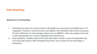 Data Modelling
Weaknesses of Embedding
1. Restricted document size. All documents in MongoDB are constrained to the BSON size of 16
megabytes. Therefore, overall document size together with embedded data should not surpass
this limit. Otherwise, for some storage engines such as MMAPv1, data may outgrow and result
in data fragmentation as a result of degraded write performance.
2. Data duplication: multiple copies of the same data make it harder to query the replicated data
and it may take longer to filter embedded documents, hence outdo the core advantage of
embedding.
 