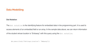 Data Modelling
Dot Notation
The dot notation is the identifying feature for embedded data in the programming part. It is used to
access elements of an embedded field or an array. In the sample data above, we can return information
of the student whose location is “Embassy” with this query using the dot notation.
db.users.find({'Settings.location': 'Embassy'})
 