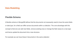 Data Modelling
Flexible Schema
A flexible schema in MongoDB defines that the documents not necessarily need to have the same fields
or data type, for a field can differ across documents within a collection. The core advantage with this
concept is that one can add new fields, remove existing ones or change the field values to a new type
and hence update the document into a new structure.
For example we can have these 2 documents in the same collection
 