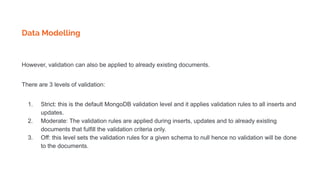 Data Modelling
However, validation can also be applied to already existing documents.
There are 3 levels of validation:
1. Strict: this is the default MongoDB validation level and it applies validation rules to all inserts and
updates.
2. Moderate: The validation rules are applied during inserts, updates and to already existing
documents that fulfill the validation criteria only.
3. Off: this level sets the validation rules for a given schema to null hence no validation will be done
to the documents.
 