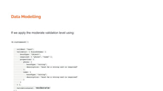 Data Modelling
If we apply the moderate validation level using:
db.runCommand( {
collMod: "test",
validator: { $jsonSchema: {
bsonType: "object",
required: [ "phone", "name" ],
properties: {
phone: {
bsonType: "string",
description: "must be a string and is required"
},
name: {
bsonType: "string",
description: "must be a string and is required"
}
}
} },
validationLevel: "moderate"
 