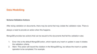 Data Modelling
Schema Validation Actions
After doing validation on documents, there may be some that may violate the validation rules. There is
always a need to provide an action when this happens.
MongoDB provides two actions that can be issued to the documents that fail the validation rules:
1. Error: this is the default MongoDB action, which rejects any insert or update in case it violates
the validation criteria.
2. Warn: This action will record the violation in the MongoDB log, but allows the insert or update
operation to be completed. For example:
 