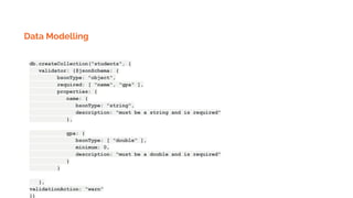 Data Modelling
db.createCollection("students", {
validator: {$jsonSchema: {
bsonType: "object",
required: [ "name", "gpa" ],
properties: {
name: {
bsonType: "string",
description: "must be a string and is required"
},
gpa: {
bsonType: [ "double" ],
minimum: 0,
description: "must be a double and is required"
}
}
},
validationAction: “warn”
})
 