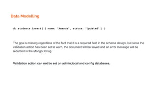 Data Modelling
db.students.insert( { name: "Amanda", status: "Updated" } )
The gpa is missing regardless of the fact that it is a required field in the schema design, but since the
validation action has been set to warn, the document will be saved and an error message will be
recorded in the MongoDB log.
Validation action can not be set on admin,local and config databases.
 