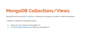 MongoDB Collections/Views
MongoDB stores documents in collections. Collections are analogous to tables in relational databases.
In addition to collections, MongoDB supports:
● Read-only Views (Starting in MongoDB 3.4)
● On-Demand Materialized Views (Starting in MongoDB 4.2
 