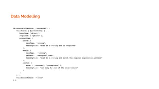 Data Modelling
db.createCollection( "contacts5", {
validator: { $jsonSchema: {
bsonType: "object",
required: [ "phone" ],
properties: {
phone: {
bsonType: "string",
description: "must be a string and is required"
},
email: {
bsonType : "string",
pattern : "@mongodb.com$",
description: "must be a string and match the regular expression pattern"
},
status: {
enum: [ "Unknown", "Incomplete" ],
description: "can only be one of the enum values"
}
}
} },
validationAction: "error"
} )
 