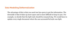Data Modelling DeNormalization
The advantage of this is that you need one less query to get the information. The
downside is that it takes up more space and is more difficult to keep in sync. For
example, we decide that the light style should be renamed day. We would have to
update every single document where the user.accountsPref.style was light.
 