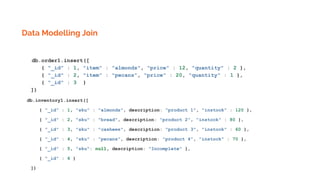 Data Modelling Join
db.order1.insert([
{ "_id" : 1, "item" : "almonds", "price" : 12, "quantity" : 2 },
{ "_id" : 2, "item" : "pecans", "price" : 20, "quantity" : 1 },
{ "_id" : 3 }
])
db.inventory1.insert([
{ "_id" : 1, "sku" : "almonds", description: "product 1", "instock" : 120 },
{ "_id" : 2, "sku" : "bread", description: "product 2", "instock" : 80 },
{ "_id" : 3, "sku" : "cashews", description: "product 3", "instock" : 60 },
{ "_id" : 4, "sku" : "pecans", description: "product 4", "instock" : 70 },
{ "_id" : 5, "sku": null, description: "Incomplete" },
{ "_id" : 6 }
])
 