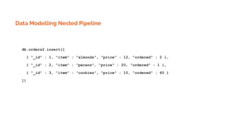 Data Modelling Nested Pipeline
db.orders2.insert([
{ "_id" : 1, "item" : "almonds", "price" : 12, "ordered" : 2 },
{ "_id" : 2, "item" : "pecans", "price" : 20, "ordered" : 1 },
{ "_id" : 3, "item" : "cookies", "price" : 10, "ordered" : 60 }
])
 