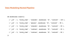 Data Modelling Nested Pipeline
db.warehouses.insert([
{ "_id" : 1, "stock_item" : "almonds", warehouse: "A", "instock" : 120 },
{ "_id" : 2, "stock_item" : "pecans", warehouse: "A", "instock" : 80 },
{ "_id" : 3, "stock_item" : "almonds", warehouse: "B", "instock" : 60 },
{ "_id" : 4, "stock_item" : "cookies", warehouse: "B", "instock" : 40 },
{ "_id" : 5, "stock_item" : "cookies", warehouse: "A", "instock" : 80 }
])
 