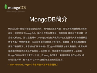 MongoDB简介 MongoDB不是在实验室设计出来的。利用自己开发大型，高可用性和健壮性系统的经验，我们开发了MongoDB。我们并不是从零开始，而是发现 哪些地方有问题，然后尝试解决它。所以在我眼中，MongoDB让你从使用MySQL的基于关系的数据模型转变为基于文档的模型，从而获得如快速的嵌入式 文档，易管理，使用无模式数据库进行敏捷开发，易于横向扩展和伸缩（因为join不再重要）等大量特性。使用关系型数据时有很多东西工作的很好，比如索 引，动态查询和动态更新等，这些在MongoDB中也没怎么变化。比如，在MongoDB里设计索引应该和你在MySQL或Oracle里一样，你有选择 在一个内嵌的域上建索引的能力。 – Eliot Horowitz, 10gen公司首席技术官和联合创始人 1 
