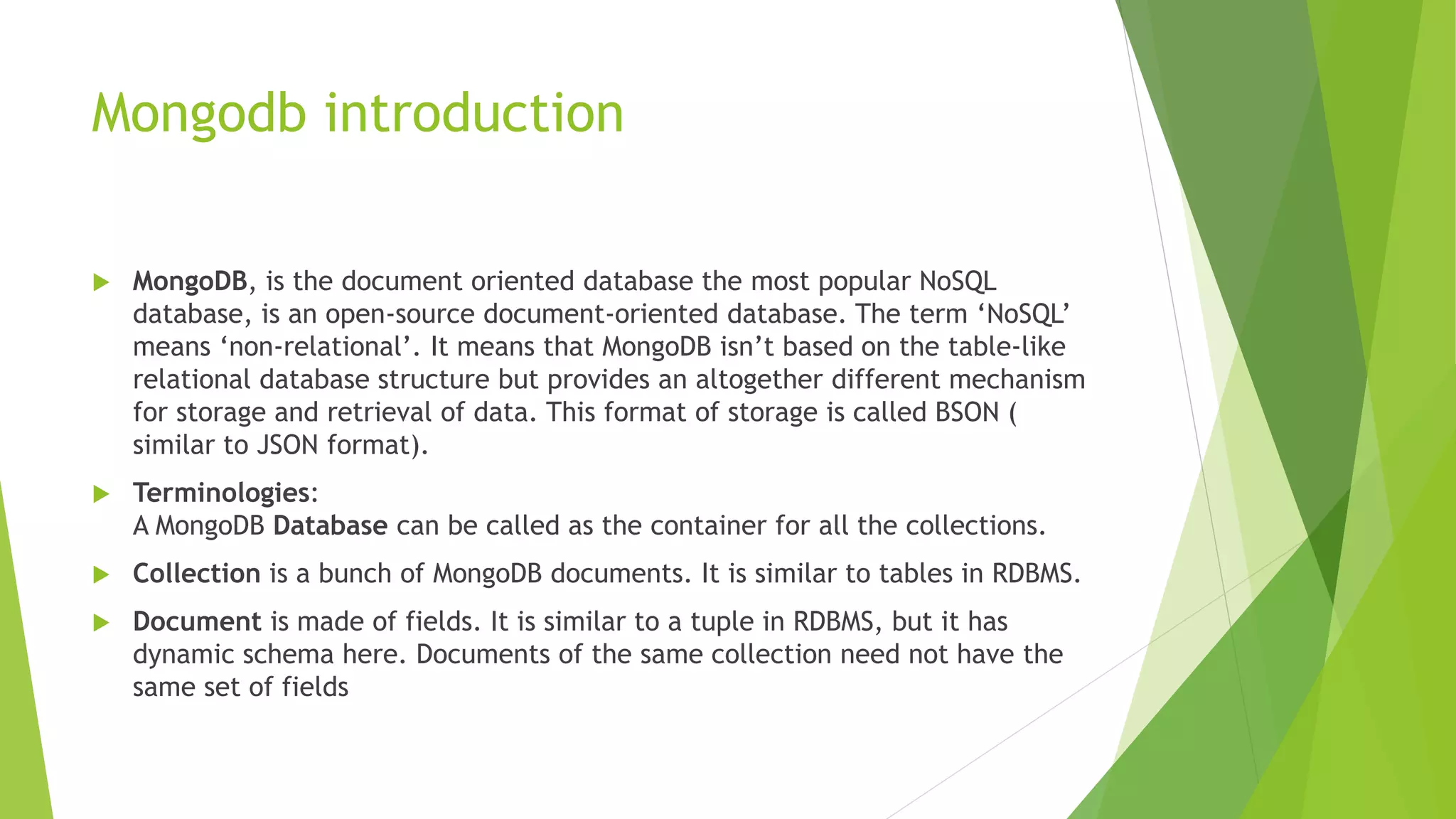 Mongodb introduction
 MongoDB, is the document oriented database the most popular NoSQL
database, is an open-source document-oriented database. The term ‘NoSQL’
means ‘non-relational’. It means that MongoDB isn’t based on the table-like
relational database structure but provides an altogether different mechanism
for storage and retrieval of data. This format of storage is called BSON (
similar to JSON format).
 Terminologies:
A MongoDB Database can be called as the container for all the collections.
 Collection is a bunch of MongoDB documents. It is similar to tables in RDBMS.
 Document is made of fields. It is similar to a tuple in RDBMS, but it has
dynamic schema here. Documents of the same collection need not have the
same set of fields
 