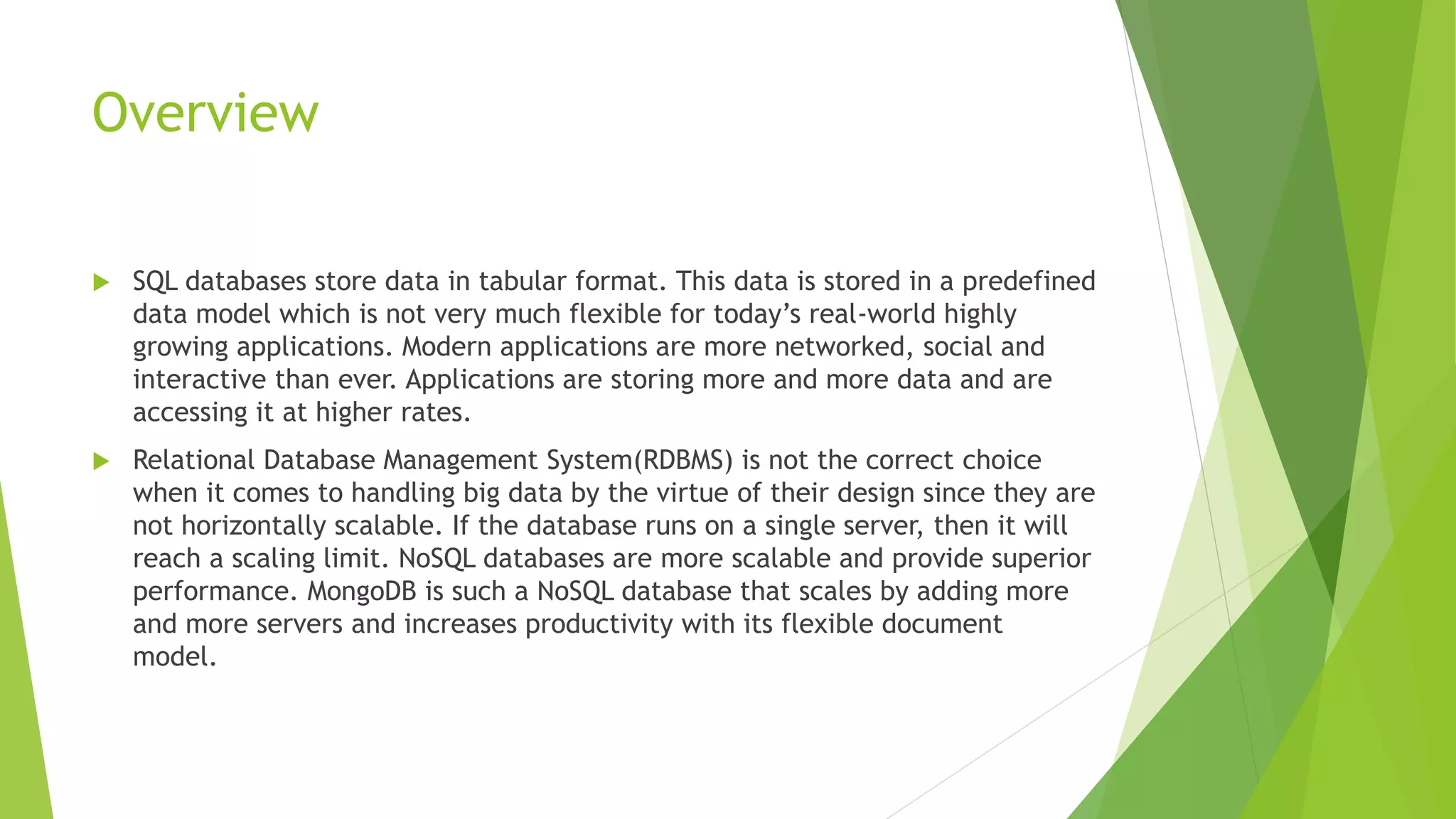Overview
 SQL databases store data in tabular format. This data is stored in a predefined
data model which is not very much flexible for today’s real-world highly
growing applications. Modern applications are more networked, social and
interactive than ever. Applications are storing more and more data and are
accessing it at higher rates.
 Relational Database Management System(RDBMS) is not the correct choice
when it comes to handling big data by the virtue of their design since they are
not horizontally scalable. If the database runs on a single server, then it will
reach a scaling limit. NoSQL databases are more scalable and provide superior
performance. MongoDB is such a NoSQL database that scales by adding more
and more servers and increases productivity with its flexible document
model.
 