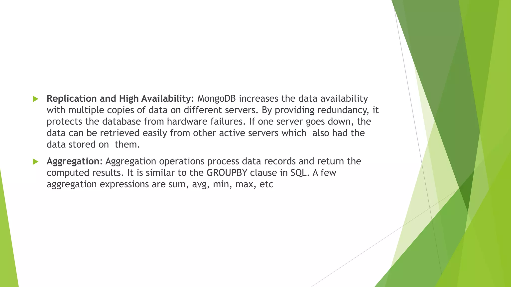  Replication and High Availability: MongoDB increases the data availability
with multiple copies of data on different servers. By providing redundancy, it
protects the database from hardware failures. If one server goes down, the
data can be retrieved easily from other active servers which also had the
data stored on them.
 Aggregation: Aggregation operations process data records and return the
computed results. It is similar to the GROUPBY clause in SQL. A few
aggregation expressions are sum, avg, min, max, etc
 