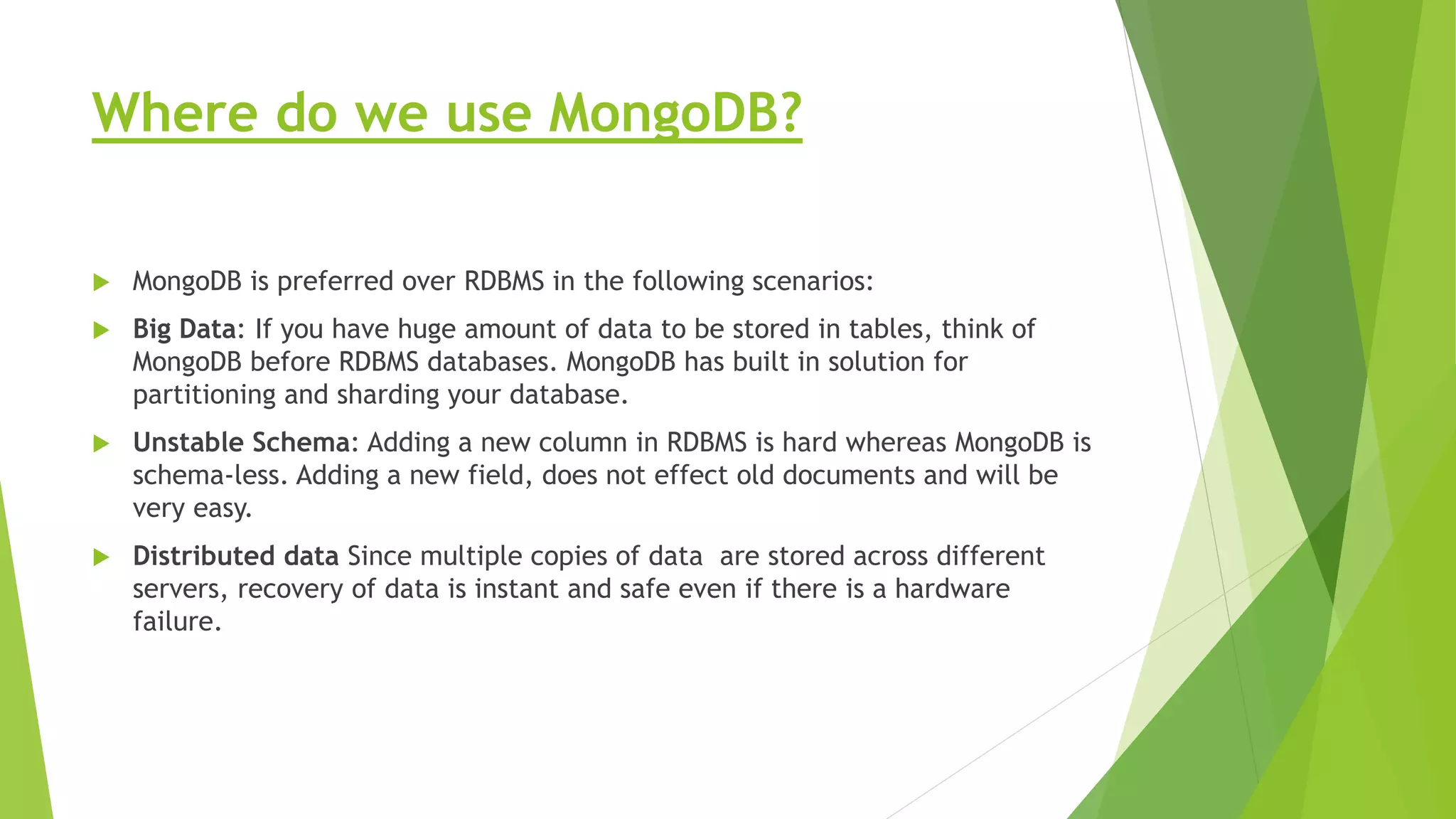 Where do we use MongoDB?
 MongoDB is preferred over RDBMS in the following scenarios:
 Big Data: If you have huge amount of data to be stored in tables, think of
MongoDB before RDBMS databases. MongoDB has built in solution for
partitioning and sharding your database.
 Unstable Schema: Adding a new column in RDBMS is hard whereas MongoDB is
schema-less. Adding a new field, does not effect old documents and will be
very easy.
 Distributed data Since multiple copies of data are stored across different
servers, recovery of data is instant and safe even if there is a hardware
failure.
 