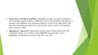  Replication and High Availability: MongoDB increases the data availability
with multiple copies of data on different servers. By providing redundancy, it
protects the database from hardware failures. If one server goes down, the
data can be retrieved easily from other active servers which also had the
data stored on them.
 Aggregation: Aggregation operations process data records and return the
computed results. It is similar to the GROUPBY clause in SQL. A few
aggregation expressions are sum, avg, min, max, etc
 