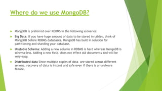 Where do we use MongoDB?
 MongoDB is preferred over RDBMS in the following scenarios:
 Big Data: If you have huge amount of data to be stored in tables, think of
MongoDB before RDBMS databases. MongoDB has built in solution for
partitioning and sharding your database.
 Unstable Schema: Adding a new column in RDBMS is hard whereas MongoDB is
schema-less. Adding a new field, does not effect old documents and will be
very easy.
 Distributed data Since multiple copies of data are stored across different
servers, recovery of data is instant and safe even if there is a hardware
failure.
 