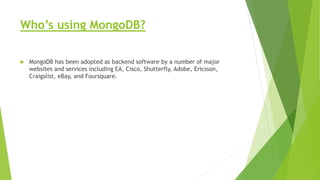 Who’s using MongoDB?
 MongoDB has been adopted as backend software by a number of major
websites and services including EA, Cisco, Shutterfly, Adobe, Ericsson,
Craigslist, eBay, and Foursquare.
 