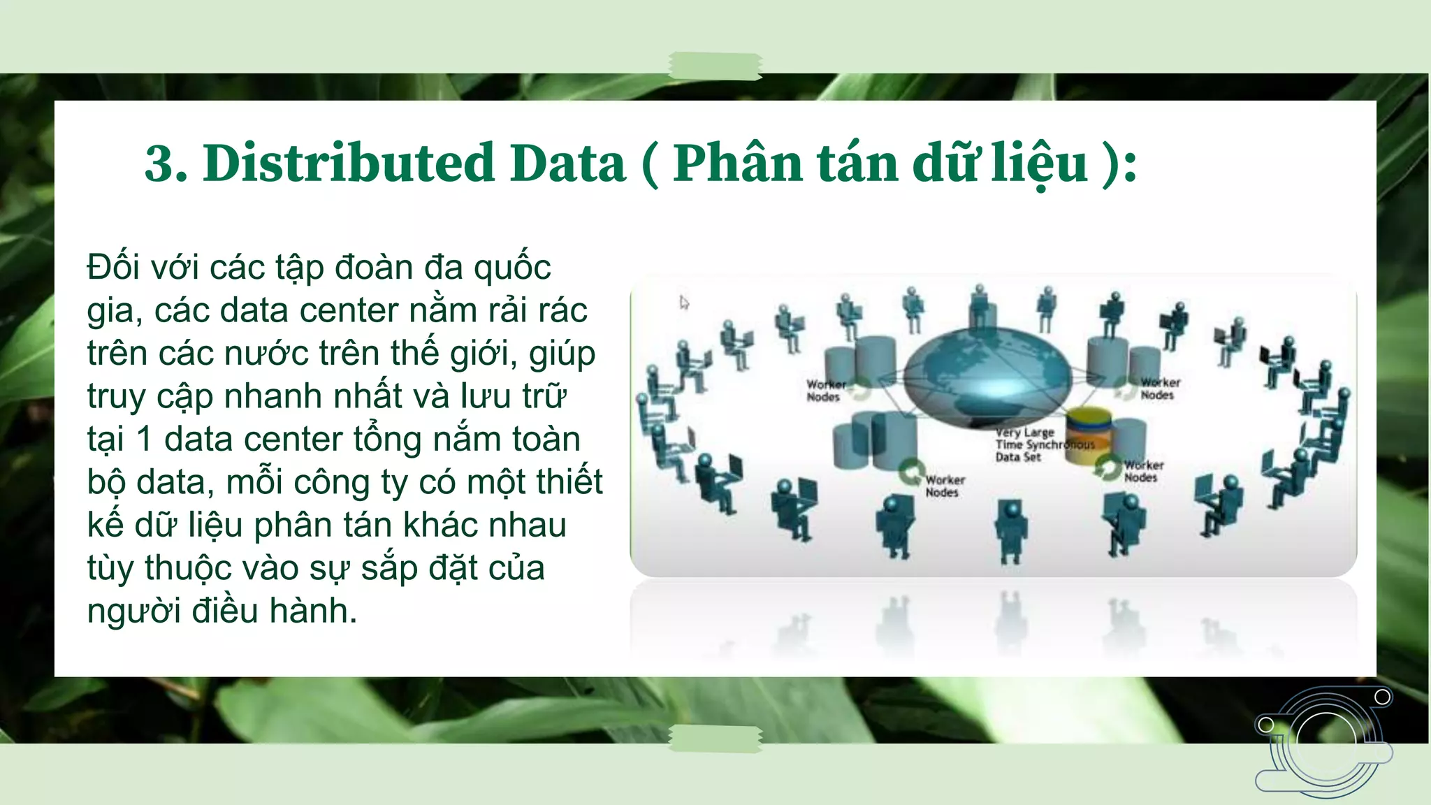 3. Distributed Data ( Phân tán dữ liệu ):
Đối với các tập đoàn đa quốc
gia, các data center nằm rải rác
trên các nước trên thế giới, giúp
truy cập nhanh nhất và lưu trữ
tại 1 data center tổng nắm toàn
bộ data, mỗi công ty có một thiết
kế dữ liệu phân tán khác nhau
tùy thuộc vào sự sắp đặt của
người điều hành.
 