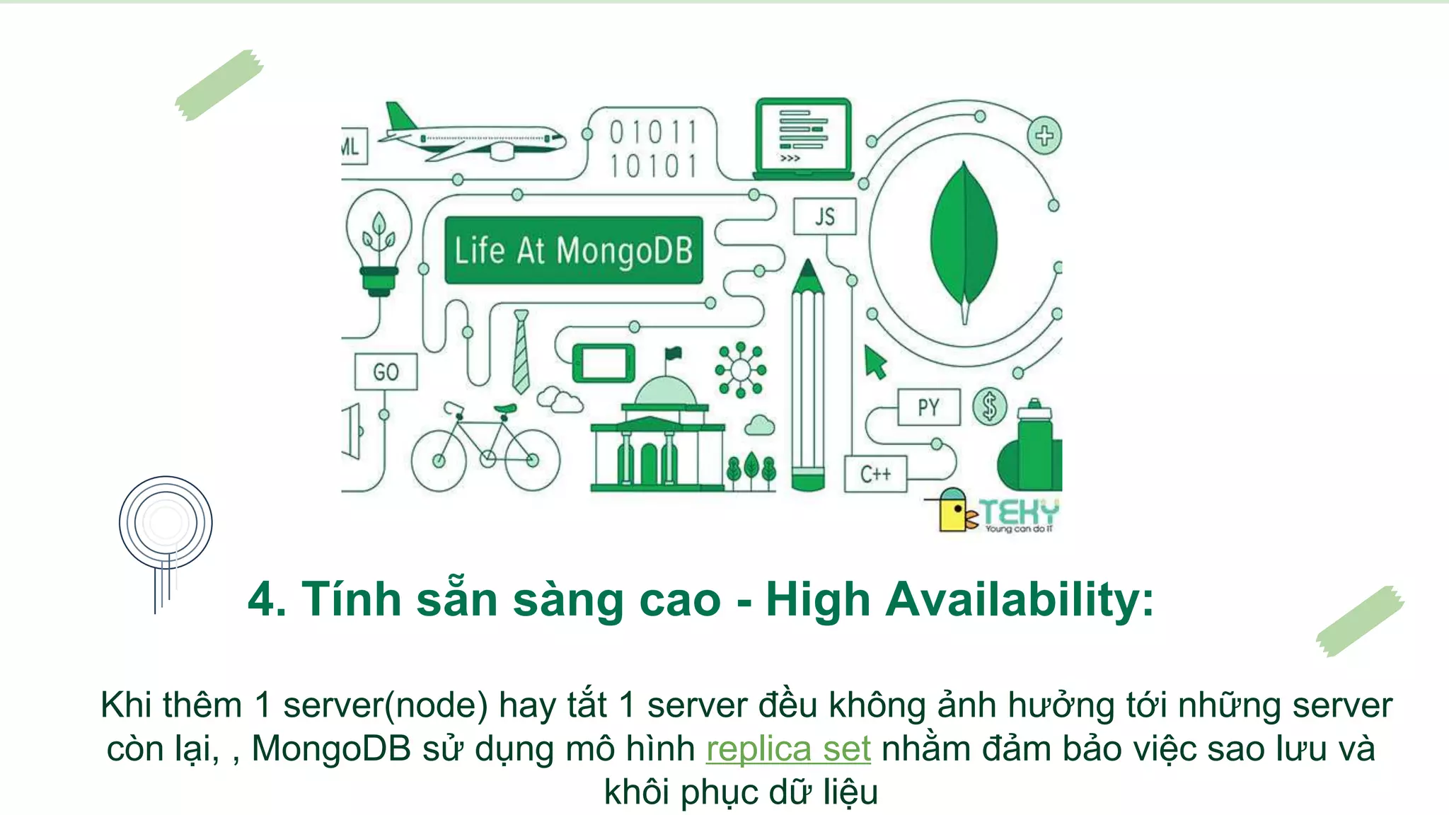 4. Tính sẵn sàng cao - High Availability:
Khi thêm 1 server(node) hay tắt 1 server đều không ảnh hưởng tới những server
còn lại, , MongoDB sử dụng mô hình replica set nhằm đảm bảo việc sao lưu và
khôi phục dữ liệu
 