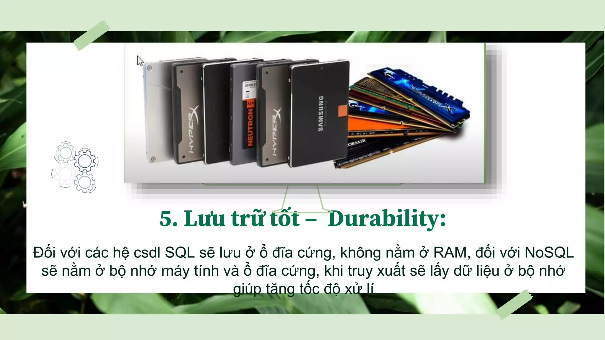 5. Lưu trữ tốt – Durability:
Đối với các hệ csdl SQL sẽ lưu ở ổ đĩa cứng, không nằm ở RAM, đối với NoSQL
sẽ nằm ở bộ nhớ máy tính và ổ đĩa cứng, khi truy xuất sẽ lấy dữ liệu ở bộ nhớ
giúp tăng tốc độ xử lí
 